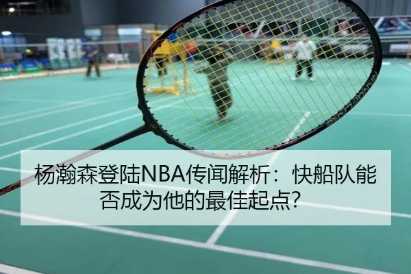杨瀚森登陆NBA传闻解析：快船队能否成为他的最佳起点？