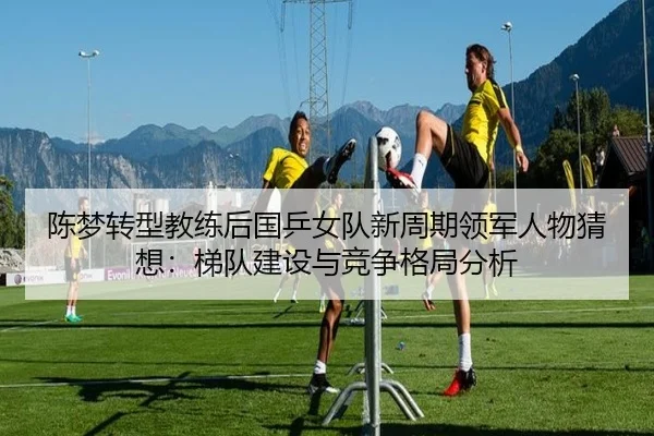 陈梦转型教练后国乒女队新周期领军人物猜想：梯队建设与竞争格局分析